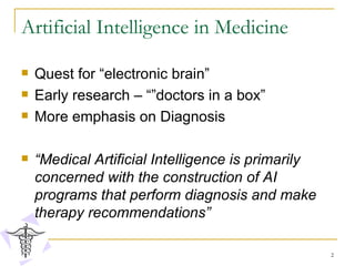 Artificial Intelligence in Medicine Quest for “electronic brain” Early research – “”doctors in a box”  More emphasis on Diagnosis “ Medical Artificial Intelligence is primarily concerned with the construction of AI programs that perform diagnosis and make therapy recommendations” 