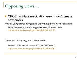 Opposing views… CPOE facilitate medication error ‘risks’, create new errors. Role of Computerized Physician Order Entry Systems in Facilitating Medication Errors. Ross Koppel,PhD et al.  JAMA. 2005  http://jama.ama-assn.org/cgi/content/full/293/10/1197   Computer Technology and Clinical Work   Robert L. Wears et. al.  JAMA.  2005;293:1261-1263 .  http://jama.ama-assn.org/cgi/content/full/293/10/1261   