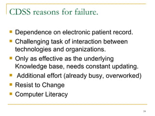 CDSS reasons for failure. Dependence on electronic patient record. Challenging task of interaction between technologies and organizations. Only as effective as the underlying Knowledge base, needs constant updating. Additional effort (already busy, overworked) Resist to Change Computer Literacy  