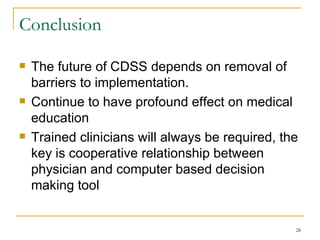 Conclusion The future of CDSS depends on removal of barriers to implementation. Continue to have profound effect on medical education Trained clinicians will always be required, the key is cooperative relationship between physician and computer based decision making tool 