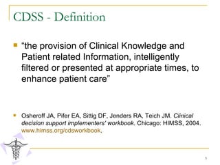 CDSS - Definition “ the provision of Clinical Knowledge and Patient related Information, intelligently filtered or presented at appropriate times, to enhance patient care”  Osheroff JA, Pifer EA, Sittig DF, Jenders RA, Teich JM.  Clinical decision support implementers' workbook . Chicago: HIMSS, 2004.  www.himss.org/cdsworkbook .  
