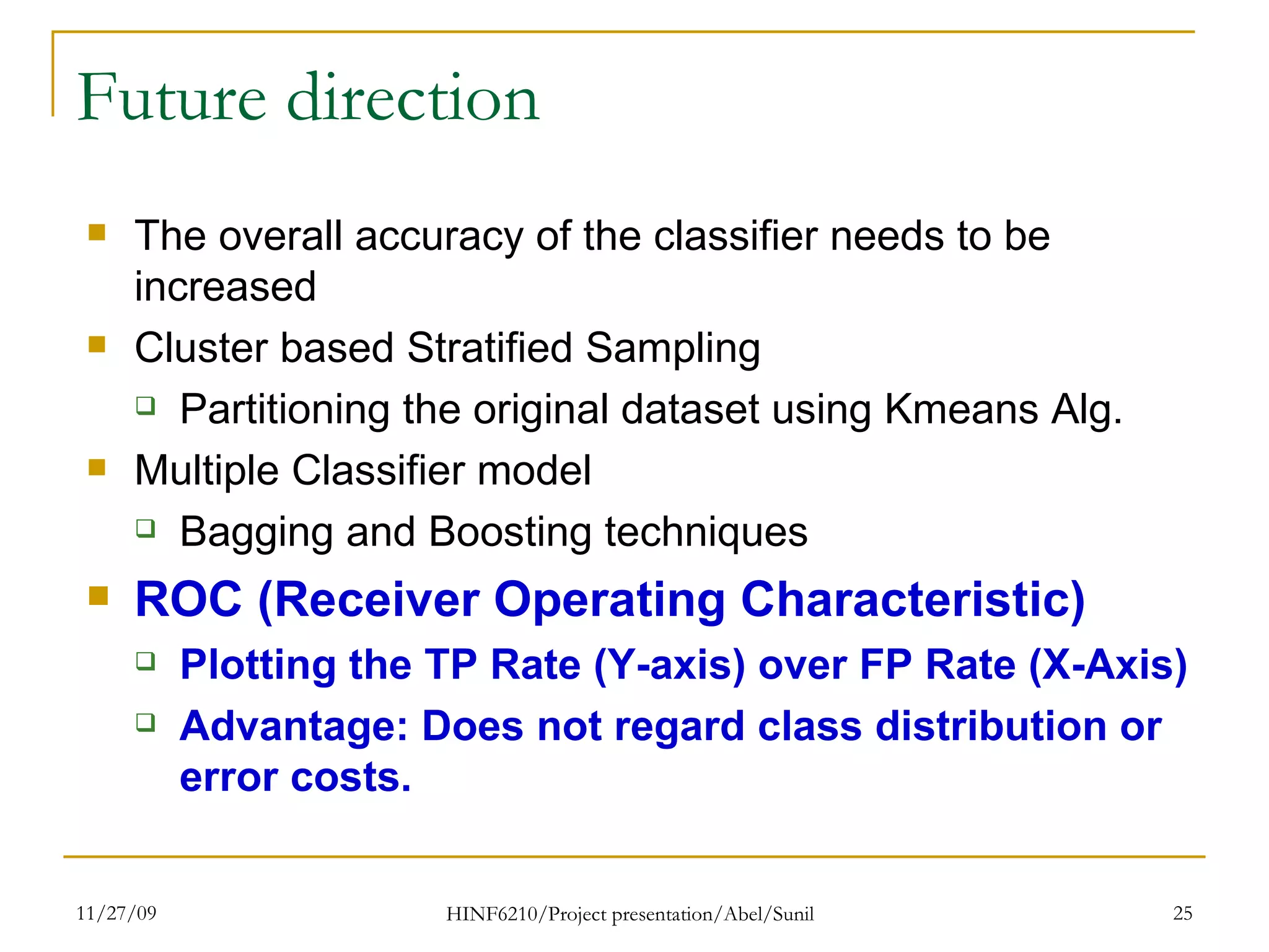Future direction The overall accuracy of the classifier needs to be increased Cluster based Stratified Sampling Partitioning the original dataset using Kmeans Alg. Multiple Classifier model Bagging and Boosting techniques ROC (Receiver Operating Characteristic)  Plotting the TP Rate (Y-axis) over FP Rate (X-Axis) Advantage: Does not regard class distribution or error costs. 