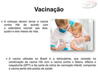 Vacinação
 A crianças devem tomar a vacina
contra Hib de acordo com
o calendário vacinal: aos dois,
quatro e seis meses de vida.
 A vacina utilizada no Brasil é a tetravalente, que consiste na
combinação da vacina Hib com a vacina contra o tétano, difteria e
coqueluche (DPT) e faz parte da rotina de vacinação infantil, compondo
a vacina penta dos postos de saúde.
 