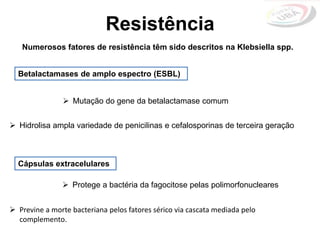 Resistência
Betalactamases de amplo espectro (ESBL)
Numerosos fatores de resistência têm sido descritos na Klebsiella spp.
 Mutação do gene da betalactamase comum
 Hidrolisa ampla variedade de penicilinas e cefalosporinas de terceira geração
Cápsulas extracelulares
 Protege a bactéria da fagocitose pelas polimorfonucleares
 Previne a morte bacteriana pelos fatores sérico via cascata mediada pelo
complemento.
 