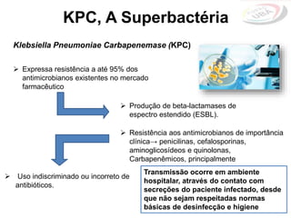 Klebsiella Pneumoniae Carbapenemase (KPC)
KPC, A Superbactéria
 Produção de beta-lactamases de
espectro estendido (ESBL).
 Expressa resistência a até 95% dos
antimicrobianos existentes no mercado
farmacêutico
Transmissão ocorre em ambiente
hospitalar, através do contato com
secreções do paciente infectado, desde
que não sejam respeitadas normas
básicas de desinfecção e higiene
 Uso indiscriminado ou incorreto de
antibióticos.
 Resistência aos antimicrobianos de importância
clínica→ penicilinas, cefalosporinas,
aminoglicosídeos e quinolonas,
Carbapenêmicos, principalmente
 