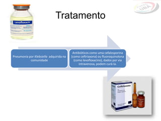 Tratamento
Pneumonia por Klebsiella adquirida na
comunidade
Antibióticos como uma cefalosporina
(como ceftriaxona) ou fluoroquinolona
(como levofloxacino), dados por via
intravenosa, podem curá-la.
 