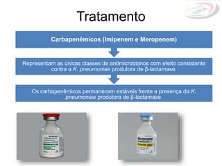 Os carbapenêmicos permanecem estáveis frente a presença da K.
pneumoniae produtora de β-lactamase
Representam as únicas classes de antimicrobianos com efeito consistente
contra a K. pneumoniae produtora de β-lactamase.
Carbapenêmicos (Imipenem e Meropenem)
Tratamento
 