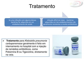  Tratamento para Klebsiella pneumonie
carbapenemase geralmente é feito em
internamento no hospital com a injeção
de remédios antibióticos, como
Poliximina B ou Tigeciclina, diretamente
na veia.
Se uma infecção com alguma dessas
bactérias for adquirida em um
estabelecimento de saúde.
infecção difícil de tratar - bactérias
adquiridas em tais estabelecimentos são
geralmente resistentes a muitos antibióticos.
Tratamento
 