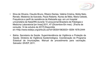 • Bahia. Secretaria da Saúde. Superintendência de Vigilância e Proteção da
Saúde. Diretoria de Vigilância Epidemiológica. Coordenação do Programa
Estadual de Imunizações. Manual de procedimento para vacinação.
Salvador: DIVEP, 2011.
• Silva de Oliveira, Claudio Bruno, Ribeiro Dantas, Valéria Cristina, Motta Neto,
Renato, Medeiros de Azevedo, Paulo Roberto, Nunes de Melo, Maria Celeste,
Frequência e perfil de resistência de Klebsiella spp. em um hospital
universitário de Natal/RN durante 10 anosJornal Brasileiro de Patologia e
Medicina Laboratorial [en linea] 2011, 47 (Diciembre-Sin mes) : [Fecha de
consulta: 14 de octubre de 2017] Disponible
en:<http://www.redalyc.org/articulo.oa?id=393541963003> ISSN 1676-2444
 