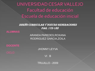 UNIVERSIDAD CESAR VALLEJOFacultad de educaciónEscuela de educación inicial DISEÑO CURRICULAR Y NUEVAS GENERACIONES 	PAG. 175-188 ALUMNAS ARANDA PAREDES,ROXANA RODRIGUEZ GARCIA,ZOILA DOCENTE JHONNY LEYVA CICLO VI   B TRUJILLO - 2009 