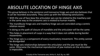 ABSOLUTE LOCATION OF HINGE AXIS
This group believes in the existence and transverse hinge axis and also believes that
it can be recorded accurately. They came up with the following conclusions:
• With the use of face-bow the articulator axis can be related to the maxillary cast
in the same way as the anatomic axis is related to human maxilla.
• The mandibular hinge axis and maxillary hinge axis are coincided using a centric
relation record.
• In doing so the path of closure of mandible and the articulator will be the same.
• This helps in placement of cusps in a way that it does not collide during border
movements.
• The hinge axis is a component of every masticatory movement. This entity cannot
be disregarded
• The hinge axis relationships between the articulator and the jaw must be the
same. Otherwise the mechanical reproduction of jaw motions on the articulator
is impossible.
A study of the Transverse axis; Arthur E. Aull, Pg. no. 469
 