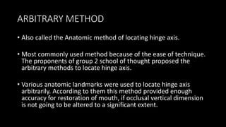 ARBITRARY METHOD
• Also called the Anatomic method of locating hinge axis.
• Most commonly used method because of the ease of technique.
The proponents of group 2 school of thought proposed the
arbitrary methods to locate hinge axis.
• Various anatomic landmarks were used to locate hinge axis
arbitrarily. According to them this method provided enough
accuracy for restoration of mouth, if occlusal vertical dimension
is not going to be altered to a significant extent.
 