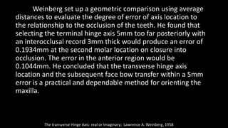 Weinberg set up a geometric comparison using average
distances to evaluate the degree of error of axis location to
the relationship to the occlusion of the teeth. He found that
selecting the terminal hinge axis 5mm too far posteriorly with
an interocclusal record 3mm thick would produce an error of
0.1934mm at the second molar location on closure into
occlusion. The error in the anterior region would be
0.1044mm. He concluded that the transverse hinge axis
location and the subsequent face bow transfer within a 5mm
error is a practical and dependable method for orienting the
maxilla.
The transverse Hinge Axis: real or Imaginary; Lawrence A. Weinberg, 1958
 