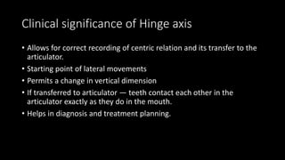 Clinical significance of Hinge axis
• Allows for correct recording of centric relation and its transfer to the
articulator.
• Starting point of lateral movements
• Permits a change in vertical dimension
• If transferred to articulator — teeth contact each other in the
articulator exactly as they do in the mouth.
• Helps in diagnosis and treatment planning.
 