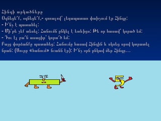 Հինգի արկածներըՀինգի արկածները
, ,- :Օգնեցե՜ք օգնեցե՜ք գոռալով՝ լեղապատառ փախչում էր Հինգը, ,- :Օգնեցե՜ք օգնեցե՜ք գոռալով՝ լեղապատառ փախչում էր Հինգը
- :Ի՞նչ է պատահել- :Ի՞նչ է պատահել
-- : : :Մի՞թե չեք տեսել Հանումն ընկել է ետևիցս Թե որ հասավ՝ կորած եմ: : :Մի՞թե չեք տեսել Հանումն ընկել է ետևիցս Թե որ հասավ՝ կորած եմ
- :Դու էլ բա՜ն ասացիր՝ կորա՜ծ եմ- :Դու էլ բա՜ն ասացիր՝ կորա՜ծ եմ
:Բայց փորձանքը պատահեց Հանումը հասավ Հինգին և սկսեց սրով կտրատել:Բայց փորձանքը պատահեց Հանումը հասավ Հինգին և սկսեց սրով կտրատել
: ( « » ): …նրան Սուրը հանում նշանն էր Ի՜նչ օրն ընկավ մեր Հինգը: ( « » ): …նրան Սուրը հանում նշանն էր Ի՜նչ օրն ընկավ մեր Հինգը
 