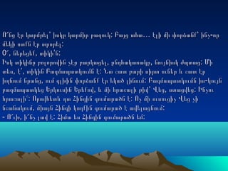 : … -Ո՜նց էր կարմրել՝ իսկը կարմիր բազուկ Բայց ահա էլի մի փորձանք՝ ինչ որ: … -Ո՜նց էր կարմրել՝ իսկը կարմիր բազուկ Բայց ահա էլի մի փորձանք՝ ինչ որ
:մեկի ոտքն էր տրորել:մեկի ոտքն էր տրորել
0 , , ’ :՜ ներեցեք տիկի ն0 , , ’ :՜ ներեցեք տիկի ն
, , :Իսկ տիկինը բոլորովին չէր բարկացել ընդհակառակը նույնիսկ ժպտաց Մի, , :Իսկ տիկինը բոլորովին չէր բարկացել ընդհակառակը նույնիսկ ժպտաց Մի
, ’, :տես է տիկին Բազմապատկումն է Նա շատ բարի սիրտ ուներ և շատ էր, ’, :տես է տիկին Բազմապատկումն է Նա շատ բարի սիրտ ուներ և շատ էր
, : -խղճում նրանց ում գլխին փորձանք էր եկած լինում Բազմապատկումն իս կույն, : -խղճում նրանց ում գլխին փորձանք էր եկած լինում Բազմապատկումն իս կույն
, , :բազմապատկեց Երկուսին Երեքով և մի հրաշալի թիվ՝ Վեց ստացվեց Ինչու, , :բազմապատկեց Երկուսին Երեքով և մի հրաշալի թիվ՝ Վեց ստացվեց Ինչու
: :հրաշալի՞ Որովհետև դա Հինգին գումարածն է Ոչ մի ուսուցիչ Վեց չի: :հրաշալի՞ Որովհետև դա Հինգին գումարածն է Ոչ մի ուսուցիչ Վեց չի
, :նշանակում միայն Հինգի կողքին գումարած է ավելացնում, :նշանակում միայն Հինգի կողքին գումարած է ավելացնում
- , : :Ո՜ւխ ի՜նչ լավ է Հիմա ես Հինգին գումարածն եմ- , : :Ո՜ւխ ի՜նչ լավ է Հիմա ես Հինգին գումարածն եմ
 