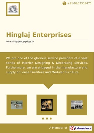 +91-9953358475
A Member of
Hinglaj Enterprises
www.hinglajenterprises.in
We are one of the glorious service providers of a vast
series of Interior Designing & Decorating Services.
Furthermore, we are engaged in the manufacture and
supply of Loose Furniture and Modular Furniture.
 