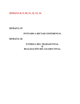 SEMANA 8, 9, 10, 11, 12, 13, 14




SEMANA 15

             INVITADO A DICTAR CONFERENCIA

SEMANA 16

               ENTREGA DEL TRABAJO FINAL
                           Ó
              REALIZACIÓN DEL EXAMEN FINAL
 