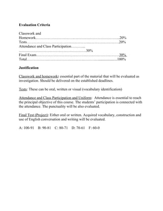 Evaluation Criteria

Classwork and
Homework…………………………………………………………..20%
Tests……………………….…………………..……………………20%
Attendance and Class Participation………...
………………………………………………30%
Final Exam………………………………….………………………30%
Total……………………………………….…………....................100%

Justification

Classwork and homework: essential part of the material that will be evaluated as
investigation. Should be delivered on the established deadlines.

Tests: These can be oral, written or visual (vocabulary identification)

Attendance and Class Participation and Uniform: Attendance is essential to reach
the principal objective of this course. The students’ participation is connected with
the attendance. The punctuality will be also evaluated.

Final Test (Project): Either oral or written. Acquired vocabulary, construction and
use of English conversation and writing will be evaluated.

A: 100-91    B: 90-81   C: 80-71    D: 70-61    F: 60-0
 
