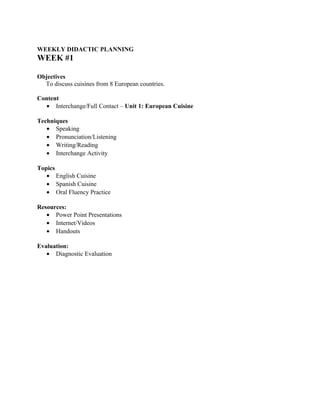 WEEKLY DIDACTIC PLANNING
WEEK #1

Objectives
  To discuss cuisines from 8 European countries.

Content
  • Interchange/Full Contact – Unit 1: European Cuisine

Techniques
   • Speaking
   • Pronunciation/Listening
   • Writing/Reading
   • Interchange Activity

Topics
   • English Cuisine
   • Spanish Cuisine
   • Oral Fluency Practice

Resources:
   • Power Point Presentations
   • Internet/Videos
   • Handouts

Evaluation:
   • Diagnostic Evaluation
 