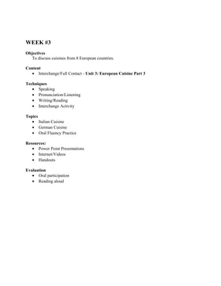 WEEK #3
Objectives
   To discuss cuisines from 8 European countries.

Content
  • Interchange/Full Contact - Unit 3: European Cuisine Part 3

Techniques
   • Speaking
   • Pronunciation/Listening
   • Writing/Reading
   • Interchange Activity

Topics
   • Italian Cuisine
   • German Cuisine
   • Oral Fluency Practice

Resources:
   • Power Point Presentations
   • Internet/Videos
   • Handouts

Evaluation
   • Oral participation
   • Reading aloud
 