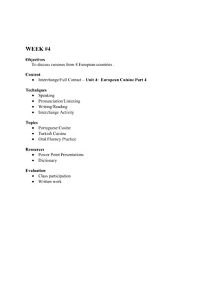 WEEK #4
Objectives
  To discuss cuisines from 8 European countries .

Content
  • Interchange/Full Contact – Unit 4: European Cuisine Part 4

Techniques
   • Speaking
   • Pronunciation/Listening
   • Writing/Reading
   • Interchange Activity

Topics
   • Portuguese Cusine
   • Turkish Cuisine
   • Oral Fluency Practice

Resources
   • Power Point Presentations
   • Dictionary

Evaluation
   • Class participation
   • Written work
 