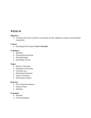 WEEK #6
Objectives
   • To discuss the history and facts of chocolate and also emphasize nutrients and nutritional
      components.

Content
  • Interchange/Full Contact: Unit 6: Chocolate

Techniques
   • Speaking
   • Pronunciation/Listening
   • Writing/Reading
   • Interchange Activity

Topics
   • History of chocolate
   • Production of chocolate
   • Chocolate uses
   • Nutritional information
   • Types of chocolate
   • Oral Fluency Practice

Resources
   • Power Point Presentations
   • Internet/Videos
   • Handouts

Evaluation
   • Dictation.
   • Class participation.
 