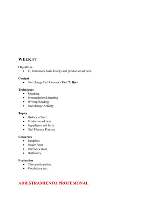 WEEK #7
Objectives
   • To introduces basic history and production of beer.

Content
  • Interchange/Full Contact - Unit 7: Beer

Techniques
   • Speaking
   • Pronunciation/Listening
   • Writing/Reading
   • Interchange Activity

Topics
   • History of beer
   • Production of beer
   • Ingredients and facts
   • Oral Fluency Practice

Resources
   • Pamphlet
   • Power Point
   • Internet/Videos
   • Dictionary

Evaluation
   • Class participation.
   • Vocabulary test.



ADIESTRAMIENTO PROFESIONAL
 