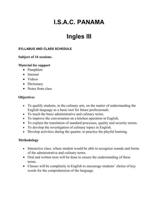 I.S.A.C. PANAMA

                                  Ingles III
SYLLABUS AND CLASS SCHEDULE

Subject of 16 sessions.

Material for support
  • Pamphlets
  • Internet
  • Videos
  • Dictionary
  • Notes from class

Objectives

   •   To qualify students, in the culinary arts, on the matter of understanding the
       English language as a basic tool for future professionals.
   •   To teach the basic administrative and culinary terms.
   •   To improve the conversation on a kitchen operation in English.
   •   To explain the translation of standard processes, quality and security norms.
   •   To develop the investigation of culinary topics in English.
   •   Develop activities during the quarter, to practice the playful learning.

Methodology

   • Interactive class, where student would be able to recognize sounds and forms
     of the administrative and culinary terms.
   • Oral and written tests will be done to ensure the understanding of these
     terms.
   • Classes will be completely in English to encourage students’ choice of key
     words for the comprehension of the language.
 