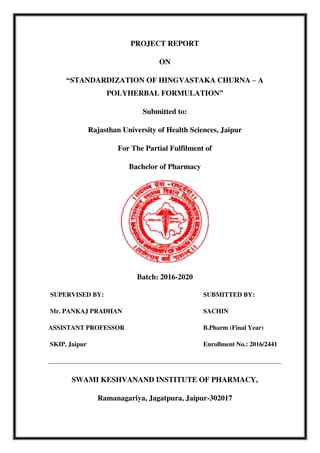 PROJECT REPORT
ON
“STANDARDIZATION OF HINGVASTAKA CHURNA – A
POLYHERBAL FORMULATION”
Submitted to:
Rajasthan University of Health Sciences, Jaipur
For The Partial Fulfilment of
Bachelor of Pharmacy
Batch: 2016-2020
SUPERVISED BY: SUBMITTED BY:
Mr. PANKAJ PRADHAN SACHIN
ASSISTANT PROFESSOR B.Pharm (Final Year)
SKIP, Jaipur Enrollment No.: 2016/2441
SWAMI KESHVANAND INSTITUTE OF PHARMACY,
Ramanagariya, Jagatpura, Jaipur-302017
 
