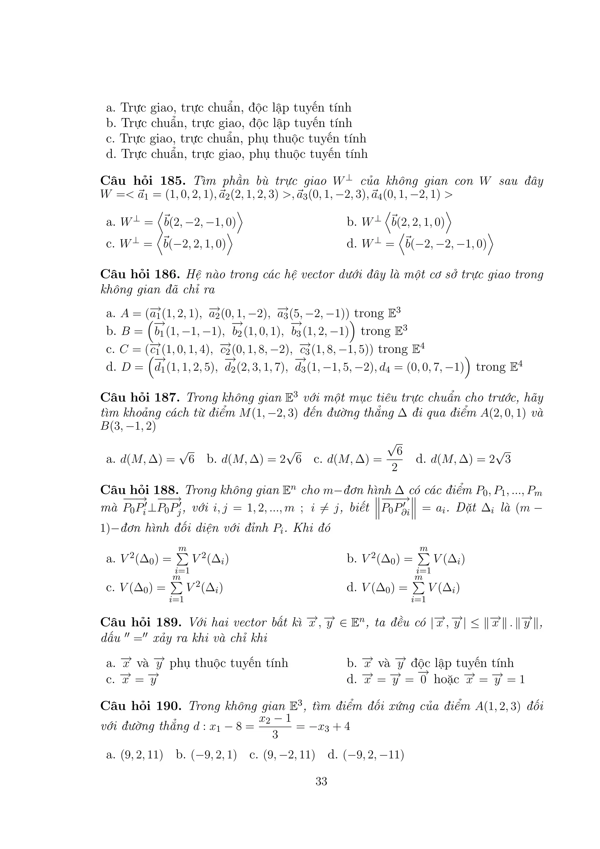 a. Trực giao, trực chuẩn, độc lập tuyến tính
b. Trực chuẩn, trực giao, độc lập tuyến tính
c. Trực giao, trực chuẩn, phụ thuộc tuyến tính
d. Trực chuẩn, trực giao, phụ thuộc tuyến tính
Câu hỏi 185. Tìm phần bù trực giao W ⊥ của không gian con W sau đây
W =< a1 = (1, 0, 2, 1), a2 (2, 1, 2, 3) >, a3 (0, 1, −2, 3), a4 (0, 1, −2, 1) >

a. W ⊥ = b(2, −2, −1, 0)

b. W ⊥ b(2, 2, 1, 0)

c. W ⊥ = b(−2, 2, 1, 0)

d. W ⊥ = b(−2, −2, −1, 0)

Câu hỏi 186. Hệ nào trong các hệ vector dưới đây là một cơ sở trực giao trong
không gian đã chỉ ra
→
→
→
a. A = (− (1, 2, 1), − (0, 1, −2), − (5, −2, −1)) trong E3
a1
a2
a3
→
−
→
−
→
−
b. B = b1 (1, −1, −1), b2 (1, 0, 1), b3 (1, 2, −1) trong E3
→
→
→
c. C = (− (1, 0, 1, 4), − (0, 1, 8, −2), − (1, 8, −1, 5)) trong E4
c1
c2
c3
→
−
→
−
→
−
d. D = d1 (1, 1, 2, 5), d2 (2, 3, 1, 7), d3 (1, −1, 5, −2), d4 = (0, 0, 7, −1) trong E4

Câu hỏi 187. Trong không gian E3 với một mục tiêu trực chuẩn cho trước, hãy
tìm khoảng cách từ điểm M (1, −2, 3) đến đường thẳng ∆ đi qua điểm A(2, 0, 1) và
B(3, −1, 2)

a. d(M, ∆) =

√

√
6 b. d(M, ∆) = 2 6 c. d(M, ∆) =

√

√

6
2

d. d(M, ∆) = 2 3

Câu hỏi 188. Trong không gian En cho m−đơn hình ∆ có các điểm P0 , P1 , ..., Pm
−−
−→
−→ −→
−
−
mà P0 Pi ⊥P0 Pj , với i, j = 1, 2, ..., m ; i = j , biết P0 P∂i = ai . Đặt ∆i là (m −
1)−đơn hình đối diện với đỉnh Pi . Khi đó

a. V 2 (∆0 ) =

m

V 2 (∆i )

b. V 2 (∆0 ) =

i=1
m

V (∆i )
i=1
m

V 2 (∆i )

c. V (∆0 ) =

m

d. V (∆0 ) =

i=1

V (∆i )
i=1

→ →
→ →
→
→
Câu hỏi 189. Với hai vector bất kì − , − ∈ En , ta đều có |− , − | ≤ − . − ,
x y
x y
x
y
dấu = xảy ra khi và chỉ khi
→
→
a. − và − phụ thuộc tuyến tính
x
y
→ →
− =−
c. x
y

b.
d.

→
− và − độc lập tuyến tính
→
x
y
→ → →
− = − = − hoặc − = − = 1
→ →
x
y
0
x
y

Câu hỏi 190. Trong không gian E3 , tìm điểm đối xứng của điểm A(1, 2, 3) đối
với đường thẳng d : x1 − 8 =

x2 − 1
= −x3 + 4
3

a. (9, 2, 11) b. (−9, 2, 1) c. (9, −2, 11) d. (−9, 2, −11)
33

 