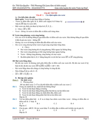 Gv:	ThS	Gia	Quyền	–	ThS	Phương	Chi	(sưu	tầm	và	biên	soạn)	
SĐT:	01224525776	–	01224525773	 	 Giáo	viên	luyện	thi	môn	Toán	tại	Huế	
Luyện	thi	THPT	–	Chuyên	đề	Vectơ	 Page	1	
Chủ đề: VECTƠ
Vấn đề 1. Các định nghĩa của vectơ
A. Các kiến thức cần nhớ
Định nghĩa: Vectơ là một đoạn thẳng có hướng.
- Vectơ có điểm đầu (gốc) là , điểm cuối (ngọn) là được ký
hiệu là ⃗ (đọc là vectơ ).
- Một vectơ xác định còn được ký hiệu là ⃗, ⃗, ⃗, ⃗,…
 Chú ý: ⃗ ≠ ⃗.
- Vectơ – không: là vectơ có điểm đầu và điểm cuối trùng nhau.
II/ Vectơ cùng phương, vectơ cùng hướng
- Giá của vectơ là đường thẳng đi qua điểm đầu và điểm cuối của vectơ. Mọi đường thẳng đi qua điểm
đều là giá của vectơ – không ⃗.
- Hướng của vectơ là hướng từ điểm đầu đến điểm cuối của vectơ.
- Hai vectơ cùng phương là hai vectơ có giá song song hoặc trùng nhau.
 Chú ý:
 Hai vectơ cùng hướng thì sẽ cùng phương. Điều ngược lại không đúng.
 Hai vectơ cùng phương có thể cùng hướng hoặc ngược hướng.
 Vectơ – không cùng phương, cùng hướng với mọi vectơ.
 Ba điểm phân biệt , , thẳng hàng khi và chỉ khi hai vectơ ⃗ và ⃗ cùng phương.
III/ Hai vectơ bằng nhau
- Độ dài của vectơ: là khoảng cách giữa điểm đầu và điểm cuối của vectơ đó. Độ dài của vectơ ⃗ ký
hiệu là | ⃗|, độ dài của vectơ ⃗ là ⃗ và ⃗ = = .
- Hai vectơ bằng nhau nếu chúng có cùng hướng và cùng độ dài.
- Nếu ⃗ bằng ⃗ thì ta viết ⃗ = ⃗.
- ⃗ = ⃗ = 0⃗, 0⃗ = 0.
B. Bài tập trắc nghiệm
Dạng 1. Xác định vectơ
 Phương pháp:
Để xác định vectơ 0a 
 
ta cần biết điểm đầu và điểm cuối của vectơ a

Bài 1. Trong các mệnh đề sau, mệnh đề nào không đúng?
A. Vectơ là một đoạn thẳng có hướng
B. Vectơ là một đoạn thẳng không phân biệt thứ tự của hai điểm mút
C. Vectơ là một đoạn thẳng xác định điểm đầu, điểm cuối
D. Vectơ là một đoạn thẳng phân biệt thứ tự hai điểm mút
Đáp án: B
Bài 2. Với hai điểm phân biệt ,A B ta có được bao nhiêu vectơ khác vectơ – không có điểm đầu và
điểm cuối là A hoặc B .
A. 0 B. 1 C. 2 D. 4
Đáp án: C
Bài 3. Cho tứ giác ABCD. Số các vectơ khác 0

có điểm đầu và điểm cuối là đỉnh của tứ giác là:
A. 12 B. 6 C. 8 D. 12
Đáp án: D
 