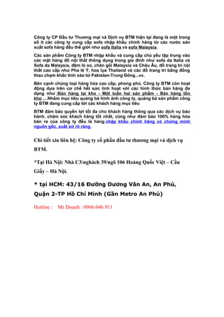 Công ty CP Đầu tư Thương mại và Dịch vụ BTM hiện tại đang là một trong
số ít các công ty cung cấp sofa nhập khẩu chính hãng từ các nước sản
xuất sofa hàng đầu thế giới như sofa Italia và sofa Malaysia.
Các sản phẩm Công ty BTM nhập khẩu và cung cấp chủ yếu tập trung vào
các mặt hàng đồ nội thất thông dụng trong gia đình như sofa da Italia và
Sofa da Malaysia, đệm lò xo, chăn gối Malaysia và Châu Âu, đồ trang trí nội
thất cao cấp như Pha lê Ý, hoa lụa Thailand và các đồ trang trí bằng đồng
thau chạm khắc tinh xảo từ Pakistan-Trung Đông...vv.
Bên cạnh chủng loại hàng hóa cao cấp, phong phú. Công ty BTM còn hoạt
động dựa trên cơ chế hết sức linh hoạt với các hình thức bán hàng đa
dạng như :Bán hàng tại kho - Một tuần hai sản phẩm - Bán hàng tồn
kho ,...Nhằm mục tiêu quảng bá hình ảnh công ty, quảng bá sản phẩm công
ty BTM đang cung cấp tới các khách hàng mục tiêu
BTM đảm bảo quyền lợi tối đa cho khách hàng thông qua các dịch vụ bảo
hành, chăm sóc khách hàng tốt nhất, cũng như đảm bảo 100% hàng hóa
bán ra của công ty đều là hàng nhập khẩu chính hãng có chứng minh
nguồn gốc, xuất xứ rõ ràng.
Chi tiết xin liên hệ: Công ty cổ phần đầu tư thương mại và dịch vụ
BTM.
*Tại Hà Nội: Nhà C3/nghách 39/ngõ 106 Hoàng Quốc Việt – Cầu
Giấy – Hà Nội.
* tại HCM: 43/16 Đường Dương Văn An, An Phú,
Quận 2-TP Hồ Chí Minh (Gần Metro An Phú)
Hotline : Mr Doanh : 0966.046.911
 