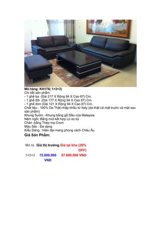Mã hàng: KH176( 1+2+3)
Chi tiết sản phẩm:
- 1 ghế ba (Dài 217 X Rộng 94 X Cao 87) Cm.
- 1 ghế đôi (Dài 177 X Rộng 94 X Cao 87) Cm.
- 1 ghế đơn (Dài 121 X Rộng 94 X Cao 87) Cm.
Chất liệu : 100% Da Thật nhập khẩu từ Italy (da thật cả mặt trước và mặt sau
sản phẩm)
Khung Sườn: -Khung bằng gỗ Dầu của Malaysia
Nệm ngồi: Bằng mút kết hợp Lò xo túi
Chân :bằng Thép mạ Crom
Màu Sắc : Đa dạng
Kiểu Dáng : Hiện đại mang phong cách Châu Âu
Giá Sản Phẩm:
Mô tả Giá thị trường Giá tại kho (20%
OFF)
1+2+3 72.000.000
VND
57.600.000 VND
 