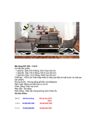 Mã hàng:KH 169 - 1+2+3
Chi tiết sản phẩm:
- 1 ghế ba (Dài 216 X Rộng 105 X Cao 93) Cm.
- 1 ghế đôi (Dài 176 X Rộng 105 X Cao 93) Cm.
- 1 ghế đơn (Dài 115 X Rộng 105X Cao 93) Cm.
Chất liệu : 100% Da Thật nhập khẩu từ Italy (da thật cả mặt trước và mặt sau
sản phẩm)
Khung Sườn: -Khung bằng gỗ Dầu của Malaysia
Nệm ngồi: Bằng mút kết hợp Lò xo túi
Chân :bằng Thép mạ Crom
Màu Sắc : Đa dạng
Kiểu Dáng : Hiện đại mang phong cách Châu Âu
Giá Sản Phẩm:
Mô tả Giá thị trường Giá tại kho (20%
OFF)
1+2+3 83.000.000 VND 66.400.000 VND
1+1+3 76.000.000VND 60.800.000 VND
 