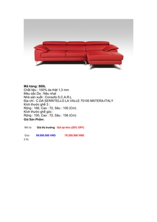 Mã hàng: 869L
Chất liệu : 100% da thật 1,3 mm
Màu sắc Da : Nâu nhạt
Nhà sản xuất : Consofa S.C.A.R.L
Địa chỉ : C.DA SERRITELLO LA VALLE 75100 MATERA-ITALY
Kích thước ghế 3 :
Rộng : 166, Cao : 72, Sâu : 100 (Cm)
Kích thước ghế góc :
Rộng : 100, Cao : 72, Sâu : 156 (Cm)
Giá Sản Phẩm:
Mô tả Giá thị trường Giá tại kho (20% OFF)
Góc
2.5L
99.000.000 VND 79.200.000 VND
 