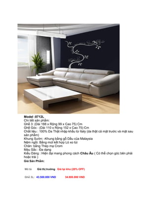 Model :8712L
Chi tiết sản phẩm:
Ghế 3: (Dài 188 x Rộng 99 x Cao 75) Cm
Ghế Góc : (Dài 110 x Rộng 152 x Cao 75) Cm
Chất liệu : 100% Da Thật nhập khẩu từ Italy (da thật cả mặt trước và mặt sau
sản phẩm)
Khung Sườn: -Khung bằng gỗ Dầu của Malaysia
Nệm ngồi: Bằng mút kết hợp Lò xo túi
Chân: bằng Thép mạ Crom
Màu Sắc : Đa dạng
Kiểu Dáng : Hiện đại mang phong cách Châu Âu ( Có thể chọn góc bên phải
hoặc trái )
Giá Sản Phẩm:
Mô tả Giá thị trường Giá tại kho (20% OFF)
Ghế 3L: 43.500.000 VND 34.800.000 VND
 