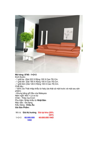 Mã hàng: 8740 - 1+2+3
Kích thước:
- 1 ghế ba (Dài 222 X Rộng 100 X Cao 78) Cm.
- 1 ghế đôi (Dài 180 X Rộng 100 X Cao 78) Cm.
- 1 ghế đơn (Dài 126 X Rộng 100 X Cao 78) Cm.
Chất liệu :
- 100% Da Thật nhập khẩu từ Italy (da thật cả mặt trước và mặt sau sản
phẩm)
- Khung bằng gỗ Dầu của Malaysia
Nệm ngồi: Mút + Lò xo túi
Chân : Thép mạ Crom
Phụ Kiện: Nhập khẩu từ Nhật Bản
Màu Sắc : Đa dạng
Kiểu Dáng : Châu Âu
Giá Sản Phẩm:
Mô tả Giá thị trường Giá tại kho (20%
OFF)
1+2+3 60.800.000
VND
48.600.000 VND
 