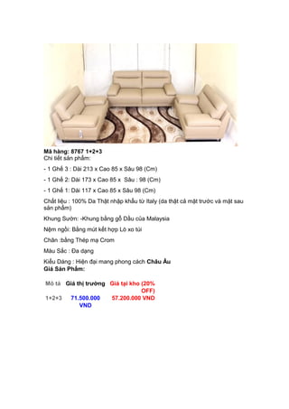 Mã hàng: 8767 1+2+3
Chi tiết sản phẩm:
- 1 Ghế 3 : Dài 213 x Cao 85 x Sâu 98 (Cm)
- 1 Ghế 2: Dài 173 x Cao 85 x Sâu : 98 (Cm)
- 1 Ghế 1: Dài 117 x Cao 85 x Sâu 98 (Cm)
Chất liệu : 100% Da Thật nhập khẩu từ Italy (da thật cả mặt trước và mặt sau
sản phẩm)
Khung Sườn: -Khung bằng gỗ Dầu của Malaysia
Nệm ngồi: Bằng mút kết hợp Lò xo túi
Chân :bằng Thép mạ Crom
Màu Sắc : Đa dạng
Kiểu Dáng : Hiện đại mang phong cách Châu Âu
Giá Sản Phẩm:
Mô tả Giá thị trường Giá tại kho (20%
OFF)
1+2+3 71.500.000
VND
57.200.000 VND
 