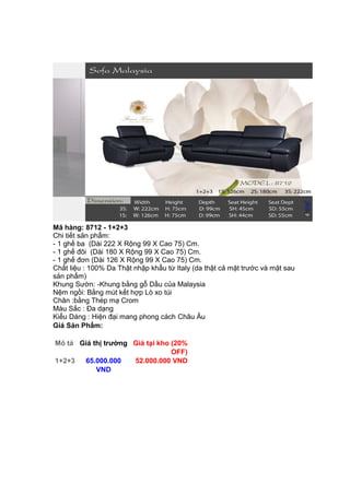 Mã hàng: 8712 - 1+2+3
Chi tiết sản phẩm:
- 1 ghế ba (Dài 222 X Rộng 99 X Cao 75) Cm.
- 1 ghế đôi (Dài 180 X Rộng 99 X Cao 75) Cm.
- 1 ghế đơn (Dài 126 X Rộng 99 X Cao 75) Cm.
Chất liệu : 100% Da Thật nhập khẩu từ Italy (da thật cả mặt trước và mặt sau
sản phẩm)
Khung Sườn: -Khung bằng gỗ Dầu của Malaysia
Nệm ngồi: Bằng mút kết hợp Lò xo túi
Chân :bằng Thép mạ Crom
Màu Sắc : Đa dạng
Kiểu Dáng : Hiện đại mang phong cách Châu Âu
Giá Sản Phẩm:
Mô tả Giá thị trường Giá tại kho (20%
OFF)
1+2+3 65.000.000
VND
52.000.000 VND
 
