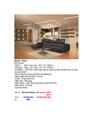 Model : 8787L
Kích thước:
-Ghế 3: (Dài * cao* sâu : 183 * 73 * 98)Cm
-Ghế góc: (Dài * cao * sâu: 107 *73* 157)Cm
+Chất liệu : 100% Da Thật nhập khẩu từ Italy (da thật cả mặt trước và mặt
sau sản phẩm.
+Khung Sườn: Khung gỗ Dầu của Malaysia
+Nệm ngồi: Mút kết hợp Lò xo túi
+Chân : Thép mạ Crom
+Màu Sắc : Đa dạng
+Kiểu Dáng : Hiện đại mang phong cách Châu Âu
+Bảo hành: 14 tháng
Giá Sản Phẩm:
Mô tả Giá thị trường Giá tại kho (20%
OFF)
Ghế
3L:
45.500.000
VND
36.400.000 VND
 