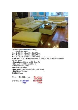 Tên sản phẩm : Sofa italia - 1+2+3
+Chi tiết sản phẩm
-Ghế 3 : Dài 201 x Cao 87 x Sâu 97 Cm
-Ghế 2: Dài 181 x Cao 87 x Sâu 97 Cm
-Ghế 1: Dài 120 x Cao 87 x Sâu 97 Cm
+Chất liệu: 100% Da Thật nhập khẩu từ Italy (da thật cả mặt trước và mặt
sau sản phẩm
+Khung Sườn: Khung gỗ Sồi Châu Âu
+Nệm ngồi: mút kết hợp Lò Xo túi
+Chân : Thép mạ Crom
+Màu Sắc: Ghi trắng
+Kiểu Dáng : Hiện đại mang phong cách Italy
+Bảo hành : 14 tháng
Giá Sản Phẩm:
Mô tả Giá thị trường Giá tại kho
(20% OFF)
2+3+đôn 145.500.000
VND
116.400.000
VND
 