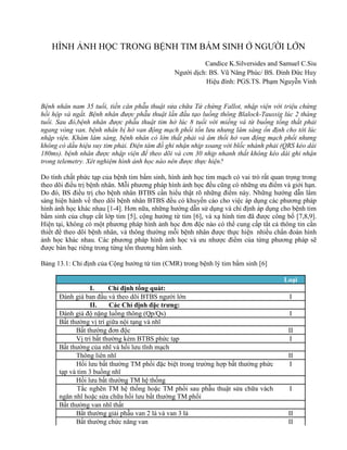 HÌNH ẢNH HỌC TRONG BỆNH TIM BẨM SINH Ở NGƯỜI LỚN
Candice K.Silversides and Samuel C.Siu
Người dịch: BS. Vũ Năng Phúc/ BS. Đinh Đức Huy
Hiệu đính: PGS.TS. Phạm Nguyễn Vinh
Bệnh nhân nam 35 tuổi, tiền căn phẫu thuật sửa chữa Tứ chứng Fallot, nhập viện với triệu chứng
hồi hộp và ngất. Bệnh nhân được phẫu thuật lần đầu tạo luồng thông Blalock-Taussig lúc 2 tháng
tuổi. Sau đó,bệnh nhân được phẫu thuật tim hở lúc 8 tuổi với miếng vá từ buồng tống thất phải
ngang vòng van. bệnh nhân bị hở van động mạch phổi tồn lưu nhưng lâm sàng ổn định cho tới lúc
nhập viện. Khám lâm sàng, bệnh nhân có lớn thất phải và âm thổi hở van động mạch phổi nhưng
không có dấu hiệu suy tim phải. Điện tâm đồ ghi nhận nhịp xoang với blốc nhánh phải (QRS kéo dài
180ms). bệnh nhân được nhập viện để theo dõi và cơn 30 nhịp nhanh thất không kéo dài ghi nhận
trong telemetry. Xét nghiệm hình ảnh học nào nên được thực hiện?
Do tính chất phức tạp của bệnh tim bẩm sinh, hình ảnh học tim mạch có vai trò rất quan trọng trong
theo dõi điều trị bệnh nhân. Mỗi phương pháp hình ảnh học đều cũng có những ưu điểm và giới hạn.
Do đó, BS điều trị cho bệnh nhân BTBS cần hiểu thật rõ những điểm này. Những hướng dẫn lâm
sàng hiện hành về theo dõi bệnh nhân BTBS đều có khuyến cáo cho việc áp dụng các phương pháp
hình ảnh học khác nhau [1-4]. Hơn nữa, những hướng dẫn sử dụng và chỉ định áp dụng cho bệnh tim
bẩm sinh của chụp cắt lớp tim [5], cộng hưởng từ tim [6], và xạ hình tim đã được công bố [7,8,9].
Hiện tại, không có một phương pháp hình ảnh học đơn độc nào có thể cung cấp tất cả thông tin cần
thiết để theo dõi bệnh nhân, và thông thường mỗi bệnh nhân được thực hiện nhiều chẩn đoán hình
ảnh học khác nhau. Các phương pháp hình ảnh học và ưu nhược điểm của từng phương pháp sẽ
được bàn bạc riêng trong từng tổn thương bẩm sinh.
Bảng 13.1: Chỉ định của Cộng hưởng từ tim (CMR) trong bệnh lý tim bẩm sinh [6]
Loại
I. Chỉ định tổng quát:
Đánh giá ban đầu và theo dõi BTBS người lớn I
II. Các Chỉ định đặc trưng:
Đánh giá độ nặng luồng thông (Qp/Qs) I
Bất thường vị trí giữa nội tạng và nhĩ
Bất thường đơn độc II
Vị trí bất thường kèm BTBS phức tạp I
Bất thường của nhĩ và hồi lưu tĩnh mạch
Thông liên nhĩ II
Hồi lưu bất thường TM phổi đặc biệt trong trường hợp bất thường phức
tạp và tim 3 buồng nhĩ
I
Hồi lưu bất thường TM hệ thống
Tắc nghẽn TM hệ thống hoặc TM phổi sau phẫu thuật sửa chữa vách
ngăn nhĩ hoặc sửa chữa hồi lưu bất thường TM phổi
I
Bất thường van nhĩ thất
Bất thường giải phẫu van 2 lá và van 3 lá II
Bất thường chức năng van II
 