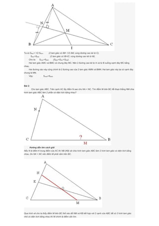 Ta có SMIC= 1/2 SMCA (2 tam giác có IM= 1/2 AM; cùng đường cao kẻ từ C).
SMIC=SMIB (2 tam giác có IB=IC; cùng đường cao kẻ từ M).
Cho ta: SAMC=SBMC (SBMC=SMIC+SMIB).
Hai tam giác AMC và BMC có chung đáy MC. Nên 2 đường cao kẻ từ A và từ B xuống cạnh đáy MC bằng
nhau.
Hai đường cào này cũng chính là 2 đường cao của 2 tam giác AMN và BMN. Hai tam giác này lại có cạnh đáy
chung là MN.
Vậy: SAMN=SBMN
Bài 2:
Cho tam giác ABC. Trên cạnh AC lấy điểm N sao cho NA < NC. Tìm điểm M trên BC để đoạn thẳng NM chia
hình tam giác ABC làm 2 phần có diện tích bằng nhau?
Hướng dẫn tìm cách giải
Nếu N là điểm K trung điểm của AC thì NB (KB) sẽ chia hình tam giác ABC làm 2 hình tam giác có diện tích bằng
nhau. Do NA < NC nên điểm M phải nằm trên BC.
Qua hình vẽ cho ta thấy điểm M trên BC thế nào để NM và KB kết hợp với 2 cạnh của ABC để có 2 hình tam giác
nhỏ có diện tích bằng nhau thì M chính là điểm cần tìm.
 