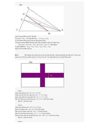 Giải
Lấy K là trung điểm của AC. Nối BK.
Ta có SABK = SCBK (K trung điểm AC) ==> SABK = 1/2 SABC
Từ K kẻ đoạn thẳng song song với NB cắt BC tại M.
Trong hình thang NBMK cặp tam giác NOK và BOM có diện tích bằng nhau.
(SNBK=SNBM ; SNOK=SNBK – SNBO ; SBOM= SNBM – SNBO ==> SNOK=SBOM )
Tứ giác ABMN có: SABMN = SABK + SBOM – SNOK = SABK = SABC
Vậy M chính là điểm cần tìm.
Bài 3: Một miếng vườn trồng cây ăn trái có chiều dài 25m, chiều rộng bằng 3/5 chiều dài. Trong vườn
người ta xẻ 2 lối đi có chiều rộng là 1m (như hình vẽ). Tính phần diện tích còn lại để trồng cây?
Cách 1:
Chiều rộng miếng vườn: 25 : 5 x 3 = 15 (m)
Chiều dài mỗi hình chữ nhật nhỏ: ( 25 - 1 ) : 2 = 12 (m)
Chiêu rộng mỗi hình chữ nhật nhỏ: ( 15 - 1 ) : 2 = 7 (m)
Diện tích phần còn lại để trồng cây: 12 x 7 x 4 = 336 (mét vuông)
Đáp số : 336 mét vuông
Cách 2:
Chiều rộng miếng vườn : 25 : 5 x 3 = 15 (m)
Diện tích miếng vườn : 25 x 15 = 375 (mét vuông)
Diện tích lối đi theo chiều dài : 25 x 1 = 25 (mét vuông)
Diện tích lối đi theo chiêu rộng : 15 x 1 - 1 = 14 (mét vuông)
Diện tích phần đất còn lại để trồng cây: 375 - ( 25 + 14 ) = 336 (mét vuông)
Đáp số : 336 mét vuông
Cách 3:
 