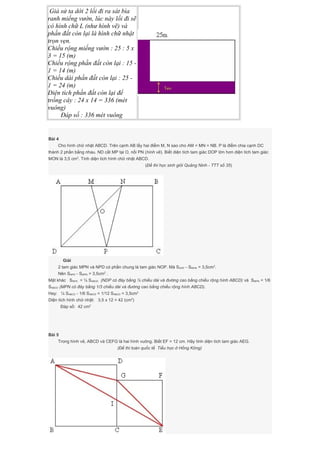 Giả sử ta dời 2 lối đi ra sát bìa
ranh miếng vườn, lúc này lối đi sẽ
có hình chữ L (như hình vẽ) và
phần đất còn lại là hình chữ nhật
trọn vẹn.
Chiều rộng miếng vườn : 25 : 5 x
3 = 15 (m)
Chiều rộng phần đất còn lại : 15 -
1 = 14 (m)
Chiều dài phần đất còn lại : 25 -
1 = 24 (m)
Diện tích phần đất còn lại để
trồng cây : 24 x 14 = 336 (mét
vuông)
Đáp số : 336 mét vuông
Bài 4
Cho hình chữ nhật ABCD. Trên cạnh AB lấy hai điểm M, N sao cho AM = MN = NB. P là điểm chia cạnh DC
thành 2 phần bằng nhau. ND cắt MP tại O, nối PN (hình vẽ). Biết diện tích tam giác DOP lớn hơn diện tích tam giác
MON là 3,5 cm2
. Tính diện tích hình chữ nhật ABCD.
(Đề thi học sinh giỏi Quảng Ninh - TTT số 35)
Giải
2 tam giác MPN và NPD có phần chung là tam giác NOP. Mà SDOP - SMON = 3,5cm2
.
Nên SNPD - SMPN = 3,5cm2
.
Mặt khác SNPD = ¼ SABCD (NDP có đáy bằng ½ chiều dài và đường cao bằng chiều rộng hình ABCD) và SMPN = 1/6
SABCD (MPN có đáy bằng 1/3 chiều dài và đường cao bằng chiều rộng hình ABCD).
Hay: ¼ SABCD - 1/6 SABCD = 1/12 SABCD = 3,5cm2
Diện tích hình chữ nhật: 3,5 x 12 = 42 (cm2
)
Đáp số: 42 cm2
Bài 5
Trong hình vẽ, ABCD và CEFG là hai hình vuông. Biết EF = 12 cm. Hãy tính diện tích tam giác AEG.
(Đề thi toán quốc tế Tiểu học ở Hồng Kông)
 