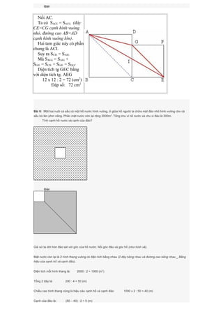 Giải
Nối AC.
Ta có SACE = SACG (đáy
CE=CG cạnh hình vuông
nhỏ, đường cao AB=AD
cạnh hình vuông lớn).
Hai tam giác này có phần
chung là ACI.
Suy ra SCIE = SAIG
Mà SAEG = SAIG +
SGIE = SCIE + SGIE = SGEC
Diện tích tg GEC bằng
với diện tích tg. AEG
12 x 12 : 2 = 72 (cm2
)
Đáp số: 72 cm2
Bài 6: Một trại nuôi cá sấu có một hồ nước hình vuông, ở giữa hồ người ta chữa một đảo nhỏ hình vuông cho cá
sấu bò lên phơi nắng. Phần mặt nước còn lại rộng 2000m2
. Tổng chu vi hồ nước và chu vi đảo là 200m.
Tính cạnh hồ nước và cạnh của đảo?
Giải
Giả sử ta dời hòn đảo sát với góc của hồ nước. Nối góc đảo và góc hồ (như hình vẽ).
Mặt nước còn lại là 2 hình thang vuông có diện tích bằng nhau (2 đáy bằng nhau và đường cao bằng nhau _ Bằng
hiệu của cạnh hồ và cạnh đảo).
Diện tích mỗi hình thang là: 2000 : 2 = 1000 (m2
)
Tổng 2 đáy là: 200 : 4 = 50 (m)
Chiều cao hình thang cũng là hiệu cảu cạnh hồ và cạnh đảo: 1000 x 2 : 50 = 40 (m)
Cạnh của đảo là: (50 – 40) : 2 = 5 (m)
 