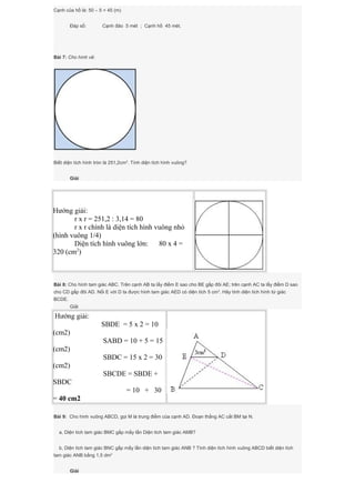 Cạnh của hồ là: 50 – 5 = 45 (m)
Đáp số: Cạnh đảo 5 mét ; Cạnh hồ 45 mét.
Bài 7: Cho hình vẽ:
Biết diện tích hình tròn là 251,2cm2
. Tính diện tích hình vuông?
Giải
Hướng giải:
r x r = 251,2 : 3,14 = 80
r x r chính là diện tích hình vuông nhỏ
(hình vuông 1/4)
Diện tích hình vuông lớn: 80 x 4 =
320 (cm2
)
Bài 8: Cho hình tam giác ABC. Trên cạnh AB ta lấy điểm E sao cho BE gấp đôi AE; trên cạnh AC ta lấy điểm D sao
cho CD gấp đôi AD. Nối E với D ta được hình tam giác AED có diện tích 5 cm2
. Hãy tính diện tích hình tứ giác
BCDE.
Giải
Hướng giải:
SBDE = 5 x 2 = 10
(cm2)
SABD = 10 + 5 = 15
(cm2)
SBDC = 15 x 2 = 30
(cm2)
SBCDE = SBDE +
SBDC
= 10 + 30
= 40 cm2
Bài 9: Cho hình vuông ABCD, gọi M là trung điểm của cạnh AD. Đoạn thẳng AC cắt BM tại N.
a, Diện tích tam giác BMC gấp mấy lần Diện tích tam giác AMB?
b, Diện tích tam giác BNC gấp mấy lần diện tích tam giác ANB ? Tính diện tích hình vuông ABCD biết diện tích
tam giác ANB bằng 1,5 dm2
Giải
 