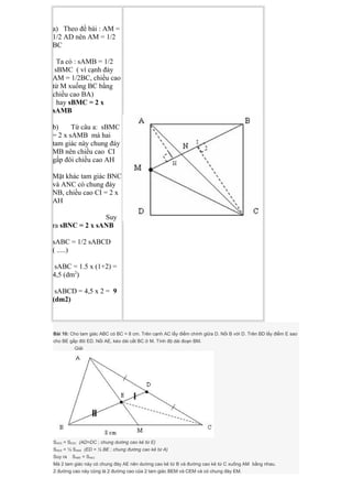a) Theo đề bài : AM =
1/2 AD nên AM = 1/2
BC
Ta có : sAMB = 1/2
sBMC ( vì cạnh đáy
AM = 1/2BC, chiều cao
từ M xuống BC bằng
chiều cao BA)
hay sBMC = 2 x
sAMB
b) Từ câu a: sBMC
= 2 x sAMB mà hai
tam giác này chung đáy
MB nên chiều cao CI
gấp đôi chiều cao AH
Mặt khác tam giác BNC
và ANC có chung đáy
NB, chiều cao CI = 2 x
AH
Suy
ra sBNC = 2 x sANB
sABC = 1/2 sABCD
( .....)
sABC = 1.5 x (1+2) =
4,5 (dm2
)
sABCD = 4,5 x 2 = 9
(dm2)
Bài 10: Cho tam giác ABC có BC = 8 cm. Trên cạnh AC lấy điểm chính giữa D. Nối B với D. Trên BD lấy điểm E sao
cho BE gấp đôi ED. Nối AE, kéo dài cắt BC ở M. Tính độ dài đoạn BM.
Giải
SAED = SEDC (AD=DC ; chung dường cao kẻ từ E)
SAED = ½ SAEB (ED = ½ BE ; chung đường cao kẻ từ A)
Suy ra SABE = SAEC
Mà 2 tam giác này có chung đáy AE nên dường cao kẻ từ B và đường cao kẻ từ C xuống AM bằng nhau.
2 đường cao này cũng là 2 đường cao của 2 tam giác BEM và CEM và có chung đáy EM.
 