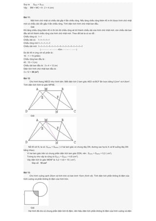 Suy ra SBEM = SCEM
Vậy BM = MC = 8 : 2 = 4 (cm)
Bài 11:
Một hình chữ nhật có chiều dài gấp 4 lần chiều rộng. Nếu tăng chiều rộng thêm 45 m thì được hình chữ nhật
mới có chiều dài vẫn gấp 4 lần chiều rộng. Tính diện tích hình chữ nhật ban đầu.
Giải
Khi tăng chiều rộng thêm 45 m thì khi đó chiều rộng sẽ trở thành chiều dài của hình chữ nhật mới, còn chiều dài ban
đầu sẽ trở thành chiều rộng của hình chữ nhật mới. Theo đề bài ta có sơ đồ :
Chiều rộng cũ: !---!
Chiều dài cũ: !---!---!---!---!
Chiều rộng mới !---!---!---!---!
Chiều dài mới: !---!---!---!---!---!---!---!---!---!---!---!---!---!---!---!---!
( - - - - - - -- - - - - - 45m - - - -- - - - - - -)
Do đó 45 m ứng với số phần là :
16 - 1 = 15 (phần)
Chiều rộng ban đầu là :
45 : 15 = 3 (m)
Chiều dài ban đầu là : 3 x 4 = 12 (m)
Diện tích hình chữ nhật ban đầu là :
3 x 12 = 36 (m2
)
Bài 12:
Cho hình thang ABCD như hình bên. Biết diện tích 2 tam giác AED và BCF lần lược bằng 5,2cm2
và 4,8cm2
.
Tính diện tích hình tứ giác MFNE.
Giải
Nối M với N, ta có: S(ADN) = S(MDN) ( vì hai tam giác có chung đáy DN, đường cao hạ từ A và M xuống đáy DN
bằng nhau).
Vì hai tam giác trên có chung phần diện tích tam giác EDN, nên : S(ADE) = S(MEN) = 5,2 ( cm2
).
Tương tự như vậy ta cũng có S(BFC) = S(MNF) = 4,8 (cm2
).
Vậy diện tích tứ giác MENF là: 5,2 + 4,8 = 10 ( cm2
).
Đáp số: 10 cm2
Bài 13:
Cho hình vuông cạnh 20cm và hình tròn có bán kính 10cm (hình vẽ). Tính diện tích phần không tô đậm của
hình vuông và phần không tô đậm của hình tròn.
Giải
Hai hình đã cho có chung phần diện tích tô đậm, nên hiệu diện tích phần không tô đậm của hình vuông và diện
 